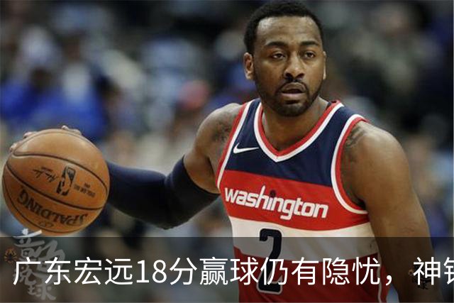广东宏远18分赢球仍有隐忧，神锋末节救主，胡明轩主动谈伤情！